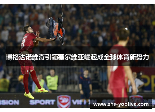 博格达诺维奇引领塞尔维亚崛起成全球体育新势力